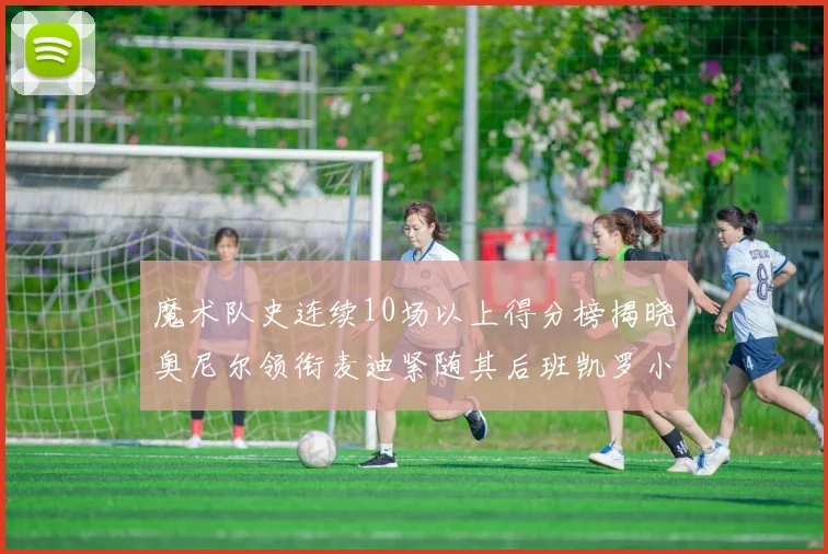 魔术队史连续10场以上得分榜揭晓奥尼尔领衔麦迪紧随其后班凯罗小瓦也在榜上