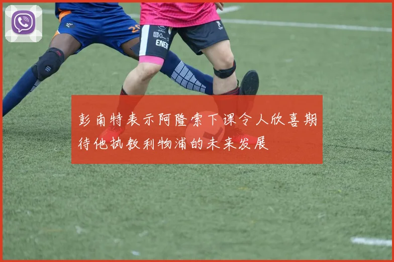 彭南特表示阿隆索下课令人欣喜期待他执教利物浦的未来发展