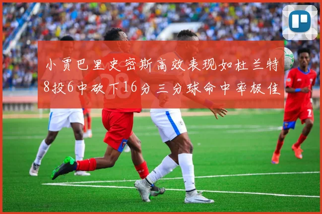 小贾巴里史密斯高效表现如杜兰特8投6中砍下16分三分球命中率极佳