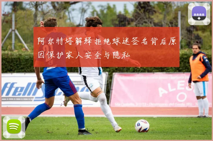 阿尔特塔解释拒绝球迷签名背后原因保护家人安全与隐私