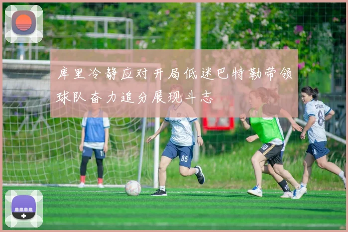 库里冷静应对开局低迷巴特勒带领球队奋力追分展现斗志
