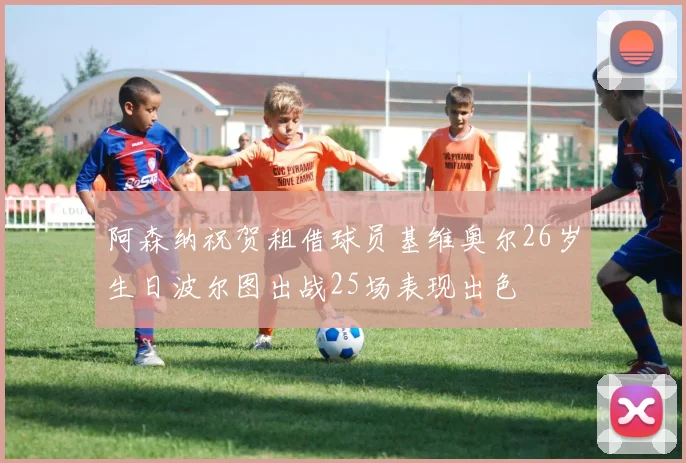 阿森纳祝贺租借球员基维奥尔26岁生日波尔图出战25场表现出色