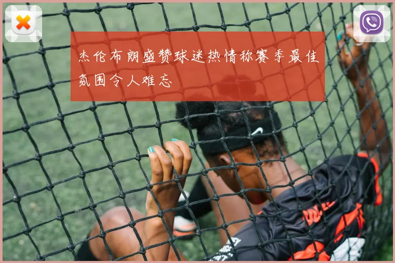 杰伦布朗盛赞球迷热情称赛季最佳氛围令人难忘