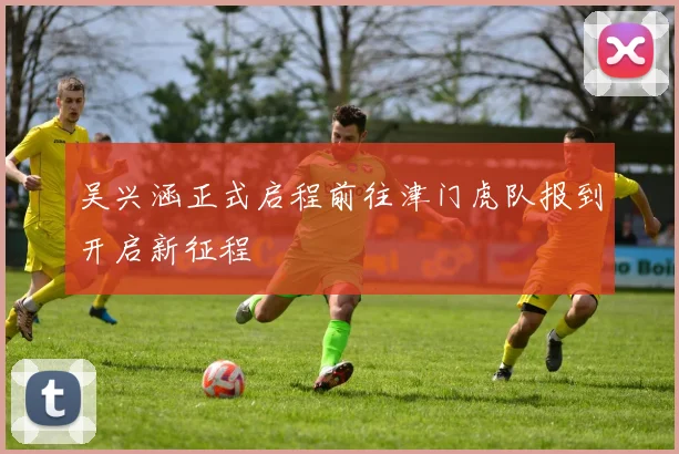 吴兴涵正式启程前往津门虎队报到开启新征程