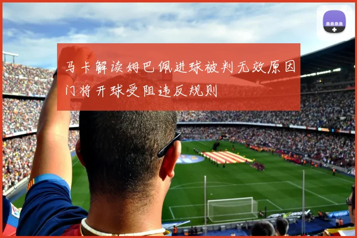 马卡解读姆巴佩进球被判无效原因门将开球受阻违反规则