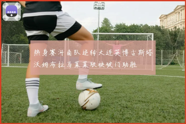 热身赛河南队逆转大连英博古斯塔沃姆布拉马莱莱联袂破门助胜