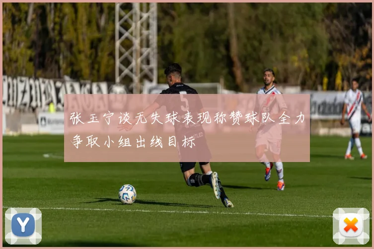 张玉宁谈无失球表现称赞球队全力争取小组出线目标