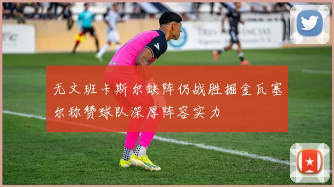 无文班卡斯尔缺阵仍战胜掘金瓦塞尔称赞球队深厚阵容实力