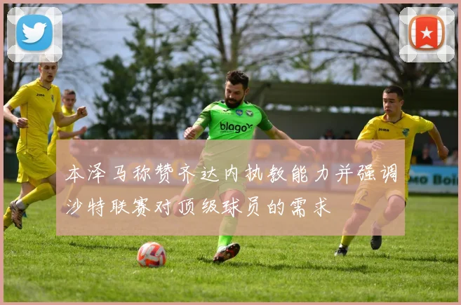 本泽马称赞齐达内执教能力并强调沙特联赛对顶级球员的需求