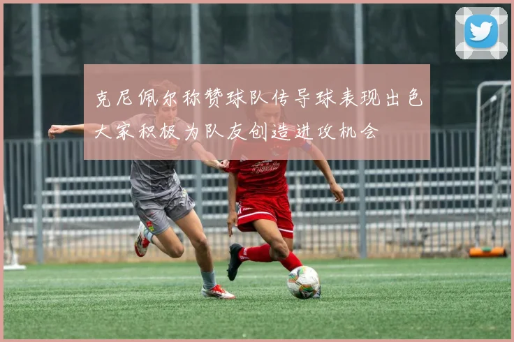 克尼佩尔称赞球队传导球表现出色大家积极为队友创造进攻机会