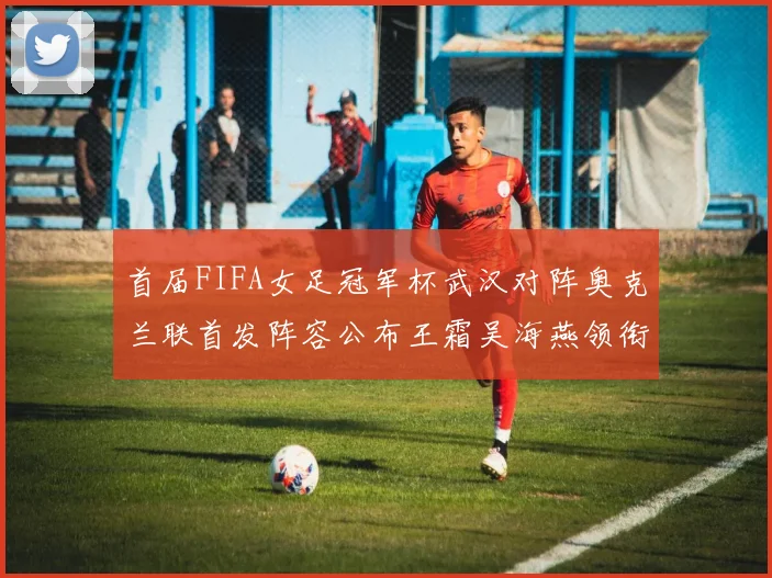 首届FIFA女足冠军杯武汉对阵奥克兰联首发阵容公布王霜吴海燕领衔出战