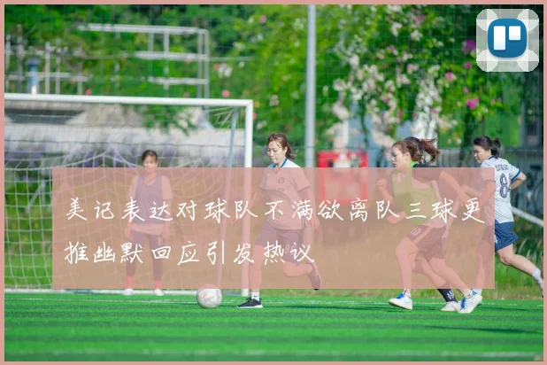 美记表达对球队不满欲离队三球更推幽默回应引发热议