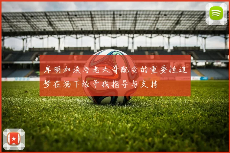 库明加谈与老大哥配合的重要性追梦在场下给予我指导与支持