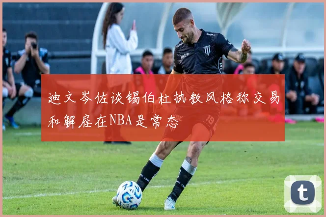 迪文岑佐谈锡伯杜执教风格称交易和解雇在NBA是常态