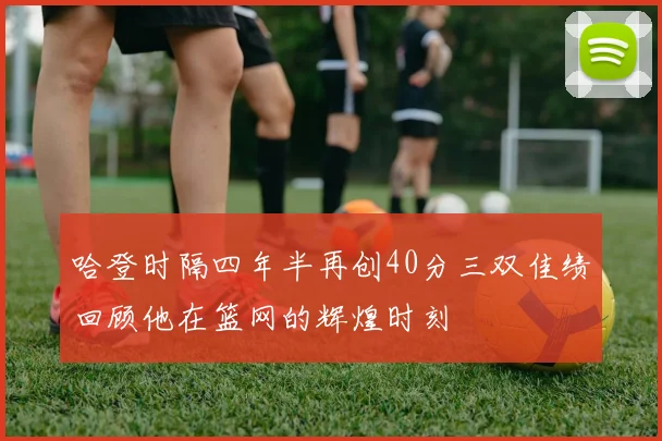 哈登时隔四年半再创40分三双佳绩回顾他在篮网的辉煌时刻