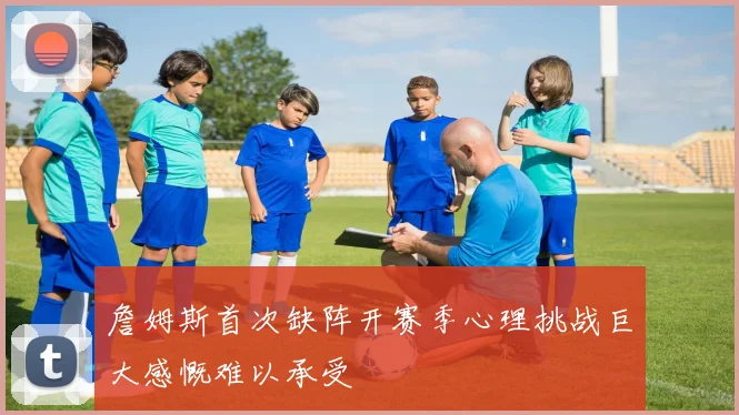 詹姆斯首次缺阵开赛季心理挑战巨大感慨难以承受