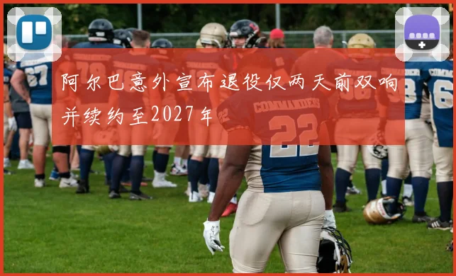 阿尔巴意外宣布退役仅两天前双响并续约至2027年