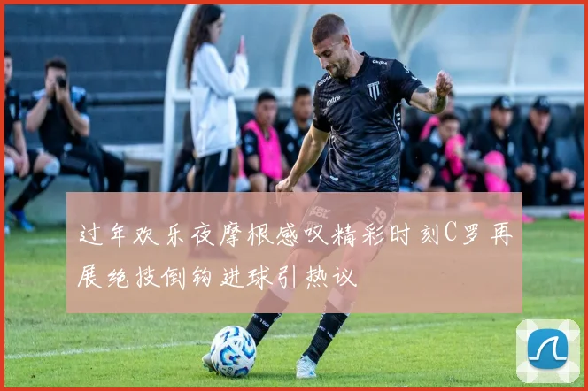 过年欢乐夜摩根感叹精彩时刻C罗再展绝技倒钩进球引热议