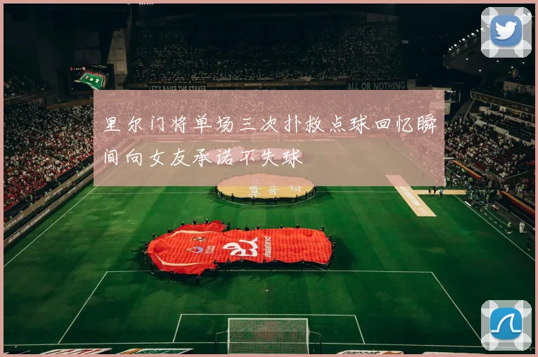 里尔门将单场三次扑救点球回忆瞬间向女友承诺不失球