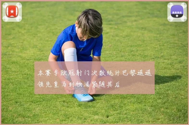 本赛季欧冠射门次数统计巴黎遥遥领先皇马利物浦紧随其后