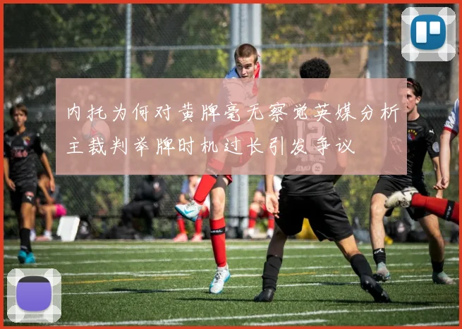 内托为何对黄牌毫无察觉英媒分析主裁判举牌时机过长引发争议