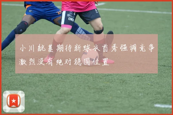 小川航基期待新球衣首秀强调竞争激烈没有绝对稳固位置