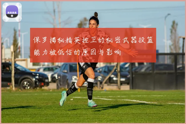 保罗揭秘精英控卫的秘密武器投篮能力被低估的原因与影响