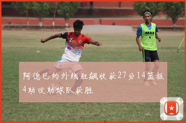 阿德巴约外线狂飙收获27分14篮板4助攻助球队获胜