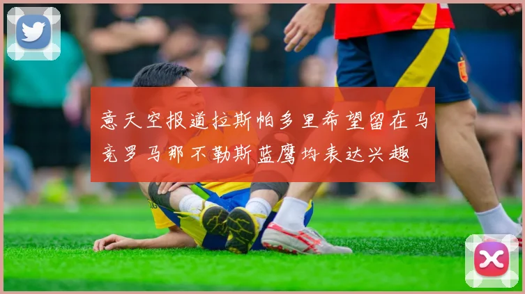 意天空报道拉斯帕多里希望留在马竞罗马那不勒斯蓝鹰均表达兴趣