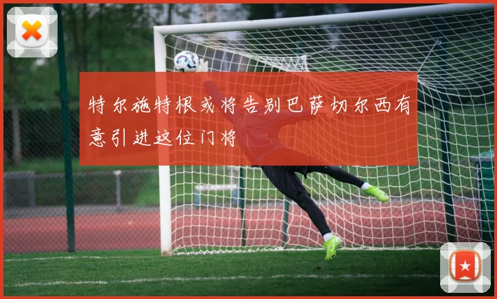 特尔施特根或将告别巴萨切尔西有意引进这位门将