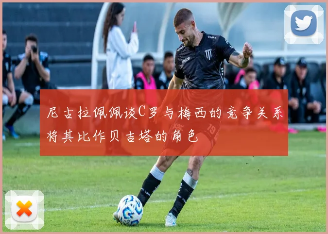 尼古拉佩佩谈C罗与梅西的竞争关系将其比作贝吉塔的角色