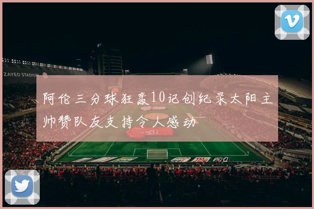 阿伦三分球狂轰10记创纪录太阳主帅赞队友支持令人感动