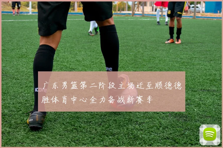 广东男篮第二阶段主场迁至顺德德胜体育中心全力备战新赛季