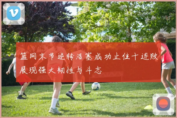 篮网末节逆转活塞成功止住十连败展现强大韧性与斗志